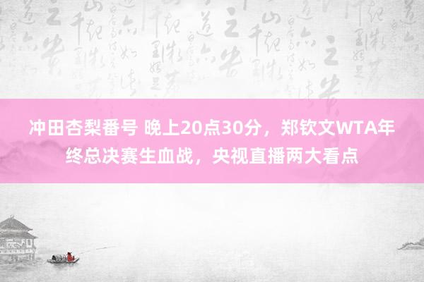 冲田杏梨番号 晚上20点30分，郑钦文WTA年终总决赛生血战，央视直播两大看点