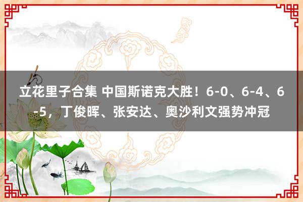 立花里子合集 中国斯诺克大胜！6-0、6-4、6-5，丁俊晖、张安达、奥沙利文强势冲冠