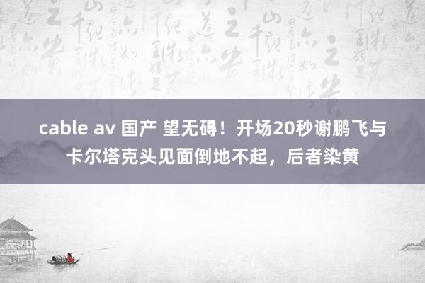 cable av 国产 望无碍！开场20秒谢鹏飞与卡尔塔克头见面倒地不起，后者染黄