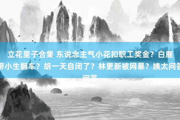 立花里子合集 东说念主气小花扣职工奖金？白鹿带小生翻车？胡一天自闭了？林更新被网暴？姨太问答