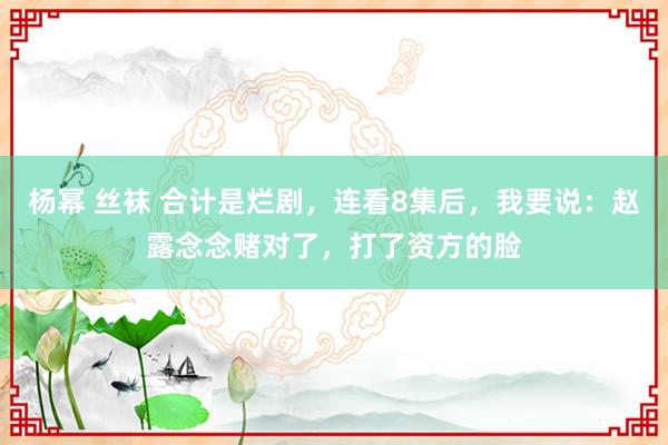 杨幂 丝袜 合计是烂剧，连看8集后，我要说：赵露念念赌对了，打了资方的脸