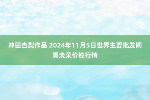 冲田杏梨作品 2024年11月5日世界主要批发阛阓淡菜价钱行情