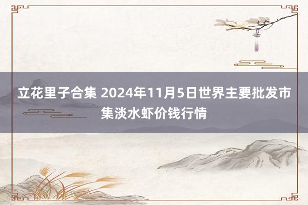 立花里子合集 2024年11月5日世界主要批发市集淡水虾价钱行情