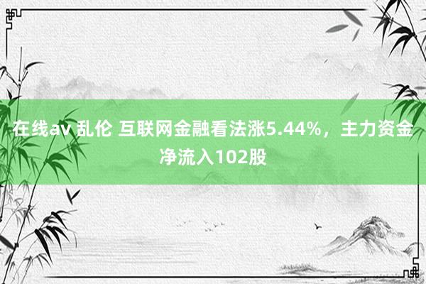 在线av 乱伦 互联网金融看法涨5.44%，主力资金净流入102股