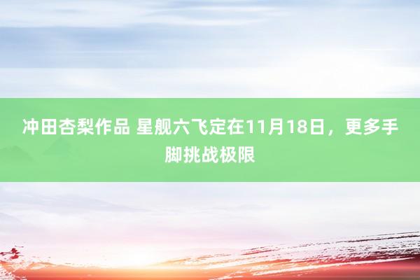 冲田杏梨作品 星舰六飞定在11月18日，更多手脚挑战极限