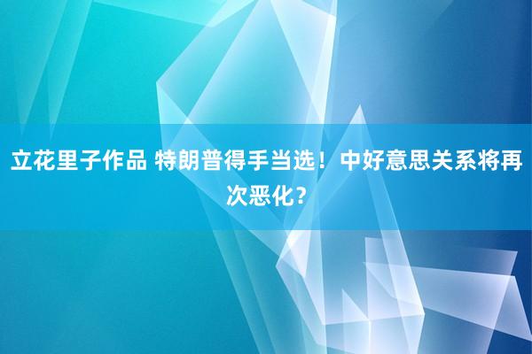 立花里子作品 特朗普得手当选！中好意思关系将再次恶化？