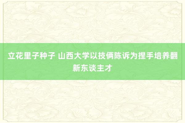 立花里子种子 山西大学以技俩陈诉为捏手培养翻新东谈主才